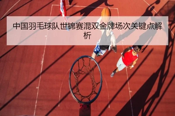 中国羽毛球队世锦赛混双金牌场次关键点解析
